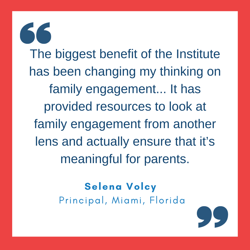 Quote from Selena Volcy, Principal, Miami, Florida 'The biggest benefit of the Institute has been changing my thinking on family engagement... It has provided resources to look at family engagement from another lens and actually ensure that it’s meaningful for parents.'