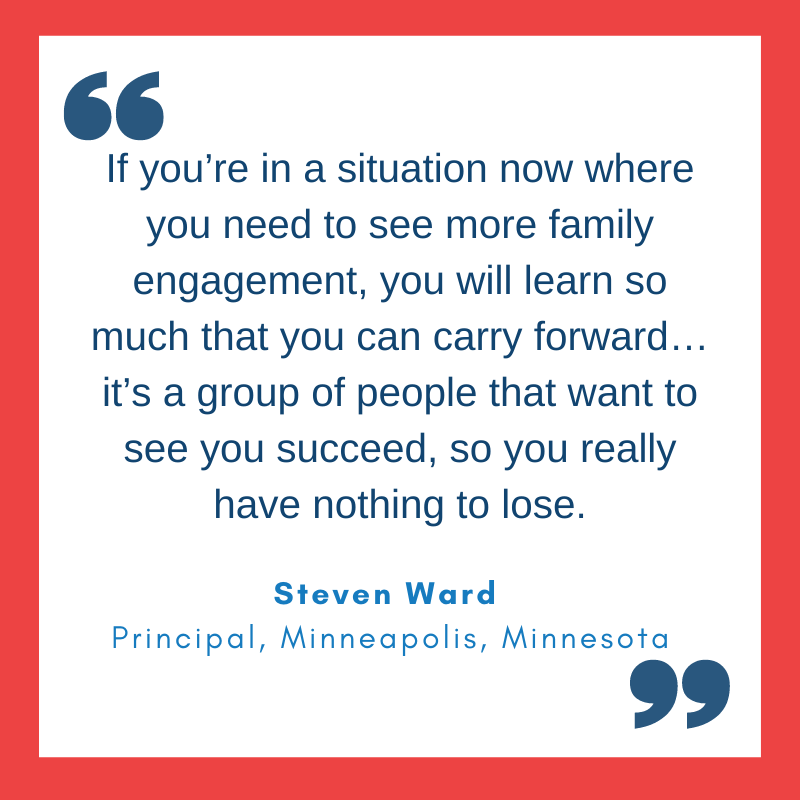 Quote from Steven Ward, Principal, Minneapolis, Minnesota 'If you’re in a situation now where you need to see more family engagement, you will learn so much that you can carry forward… it’s a group of people that want to see you succeed, so you really have nothing to lose.'