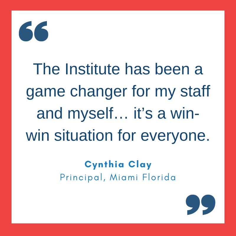 Quote from Cynthia Clay, Principal, Miami Florida. 'The Institute has been a game changer for my staff and myself… it’s a win-win situation for everyone.'
